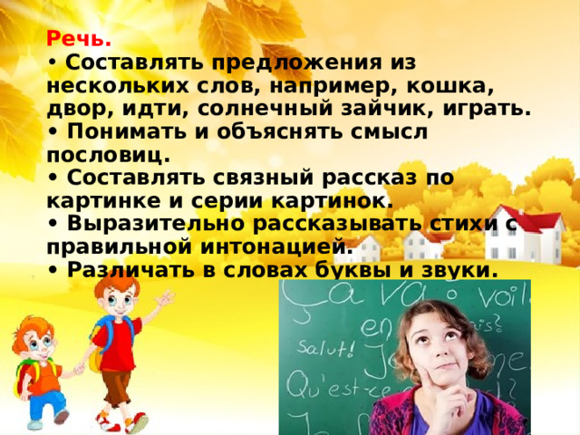 Речь.  • Составлять предложения из нескольких слов, например, кошка, двор, идти, солнечный зайчик, играть.  • Понимать и объяснять смысл пословиц.  • Составлять связный рассказ по картинке и серии картинок.  • Выразительно рассказывать стихи с правильной интонацией.  • Различать в словах буквы и звуки. 