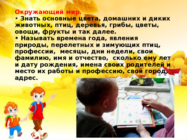 Окружающий мир.  • Знать основные цвета, домашних и диких животных, птиц, деревья, грибы, цветы, овощи, фрукты и так далее.  • Называть времена года, явления природы, перелетных и зимующих птиц, профессии, месяцы, дни недели, свои фамилию, имя и отчество, сколько ему лет и дату рождения, имена своих родителей и место их работы и профессию, свой город, адрес. 