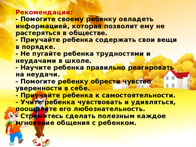 Рекомендации:  - Помогите своему ребенку овладеть информацией, которая позволит ему не растеряться в обществе.  - Приучайте ребенка содержать свои вещи в порядке.  - Не пугайте ребенка трудностями и неудачами в школе.  - Научите ребенка правильно реагировать на неудачи.  - Помогите ребенку обрести чувство уверенности в себе.  - Приучайте ребенка к самостоятельности.  - Учите ребенка чувствовать и удивляться, поощряйте его любознательность.  - Стремитесь сделать полезным каждое мгновение общения с ребенком.   