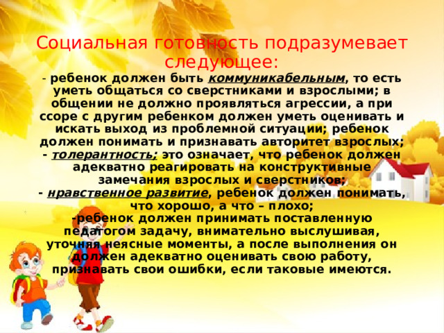 Социальная готовность подразумевает следующее:  - ребенок должен быть коммуникабельным , то есть уметь общаться со сверстниками и взрослыми; в общении не должно проявляться агрессии, а при ссоре с другим ребенком должен уметь оценивать и искать выход из проблемной ситуации; ребенок должен понимать и признавать авторитет взрослых;  - толерантность; это означает, что ребенок должен адекватно реагировать на конструктивные замечания взрослых и сверстников;  - нравственное развитие , ребенок должен понимать, что хорошо, а что – плохо;  -ребенок должен принимать поставленную педагогом задачу, внимательно выслушивая, уточняя неясные моменты, а после выполнения он должен адекватно оценивать свою работу, признавать свои ошибки, если таковые имеются. 