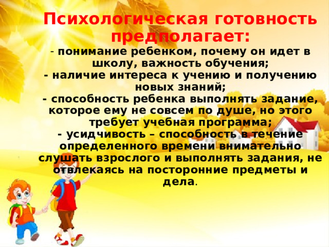 Психологическая готовность предполагает:  - понимание ребенком, почему он идет в школу, важность обучения;  - наличие интереса к учению и получению новых знаний;  - способность ребенка выполнять задание, которое ему не совсем по душе, но этого требует учебная программа;  - усидчивость – способность в течение определенного времени внимательно слушать взрослого и выполнять задания, не отвлекаясь на посторонние предметы и дела .    