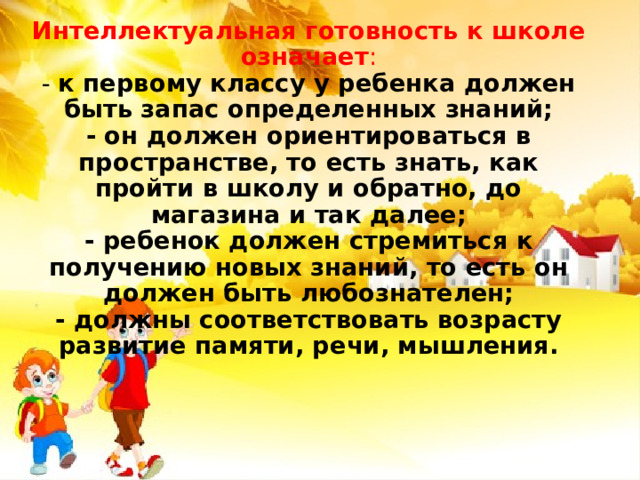 Интеллектуальная готовность к школе означает :  - к первому классу у ребенка должен быть запас определенных знаний;  - он должен ориентироваться в пространстве, то есть знать, как пройти в школу и обратно, до магазина и так далее;  - ребенок должен стремиться к получению новых знаний, то есть он должен быть любознателен;  - должны соответствовать возрасту развитие памяти, речи, мышления.   
