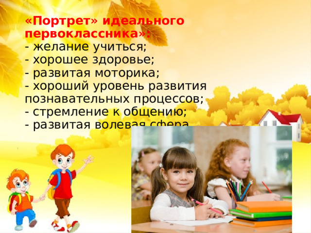 «Портрет» идеального первоклассника»:  - желание учиться;  - хорошее здоровье;  - развитая моторика;  - хороший уровень развития познавательных процессов;  - стремление к общению;  - развитая волевая сфера. 