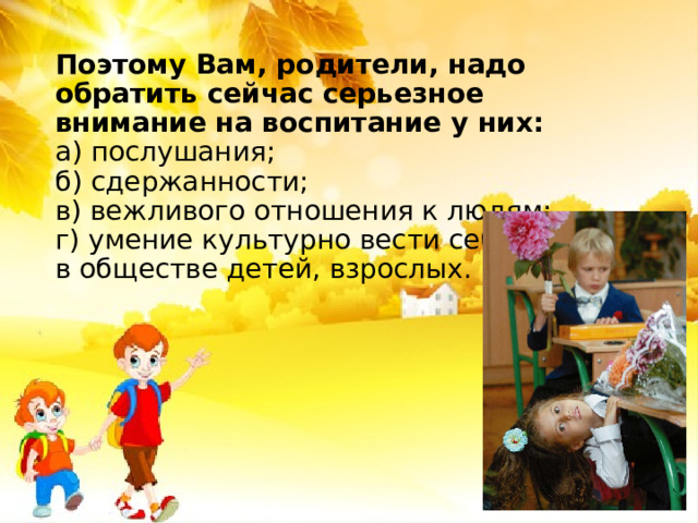 Поэтому Вам, родители, надо обратить сейчас серьезное внимание на воспитание у них:  а) послушания;  б) сдержанности;  в) вежливого отношения к людям;  г) умение культурно вести себя  в обществе детей, взрослых.   