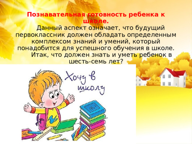 Познавательная готовность ребенка к школе.   Данный аспект означает, что будущий первоклассник должен обладать определенным комплексом знаний и умений, который понадобится для успешного обучения в школе.   Итак, что должен знать и уметь ребенок в шесть-семь лет?   