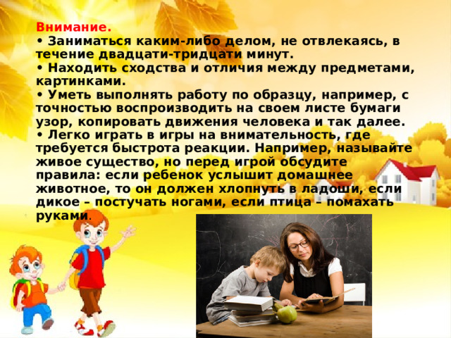 Внимание.  • Заниматься каким-либо делом, не отвлекаясь, в течение двадцати-тридцати минут.  • Находить сходства и отличия между предметами, картинками.  • Уметь выполнять работу по образцу, например, с точностью воспроизводить на своем листе бумаги узор, копировать движения человека и так далее.  • Легко играть в игры на внимательность, где требуется быстрота реакции. Например, называйте живое существо, но перед игрой обсудите правила: если ребенок услышит домашнее животное, то он должен хлопнуть в ладоши, если дикое – постучать ногами, если птица – помахать руками .   