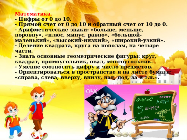 Математика.  - Цифры от 0 до 10.  - Прямой счет от 0 до 10 и обратный счет от 10 до 0.  - Арифметические знаки: «больше, меньше, поровну», «плюс, минус, равно», «большой-маленький», «высокий-низкий», «широкий-узкий».  - Деление квадрата, круга на пополам, на четыре части.  - Знать основные геометрические фигуры: круг, квадрат, прямоугольник, овал, многоугольник.  - Умение соотносить цифру и число предметов.  - Ориентироваться в пространстве и на листе бумаги: «справа, слева, вверху, внизу, над, под, за и т.п.».   
