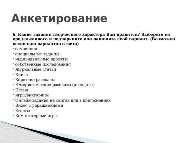 Анкетирование 6. Какие задания творческого характера Вам нравятся? Выберите из предложенного и подчеркните или напишите свой вариант. (Возможно несколько вариантов ответа) сочинения специальные задания индивидуальные проекты собственные исследования Журнальные статьи Книги Короткие рассказы Юмористические рассказы (анекдоты) Песни игры/викторины Онлайн-задания на сайтах или в приложениях Видео с упражнениями Квесты Компьютерные игры 