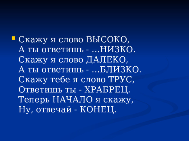 Скажу я слово ВЫСОКО,  А ты ответишь - ...НИЗКО.  Скажу я слово ДАЛЕКО,  А ты ответишь - ...БЛИЗКО.  Скажу тебе я слово ТРУС,  Ответишь ты - ХРАБРЕЦ.  Теперь НАЧАЛО я скажу,  Ну, отвечай - КОНЕЦ.    