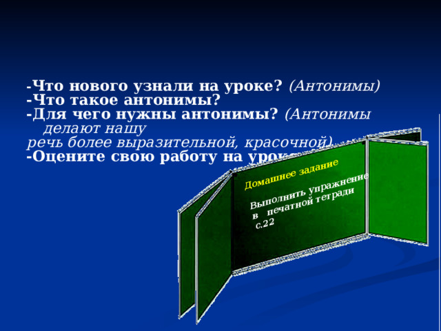 Домашнее задание  Выполнить упражнение в печатной тетради с.22  - Что нового узнали на уроке? (Антонимы) -Что такое антонимы? -Для чего нужны антонимы? (Антонимы делают нашу речь более выразительной, красочной). -Оцените свою работу на уроке.  