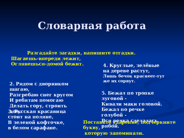  Словарная работа Разгадайте загадки, напишите отгадки. Шагаешь-впереди лежит, Оглянешься-домой бежит.  4. Круглые, зелёные на дереве растут, Лишь бочок краснеет-тут же их сорвут.      2. Рядом с дворником шагаю, Разгребаю снег кругом И ребятам помогаю Делать гору, строить дом. 5. Бежал по тропке луговой -  Кивали маки головой.  Бежал по речке голубой -  Вся речка сделалась рябой.      3. Русская красавица стоит на поляне,  В зеленой кофточке, в белом сарафане.   Поставьте ударение, подчеркните букву,  которую запоминали.   