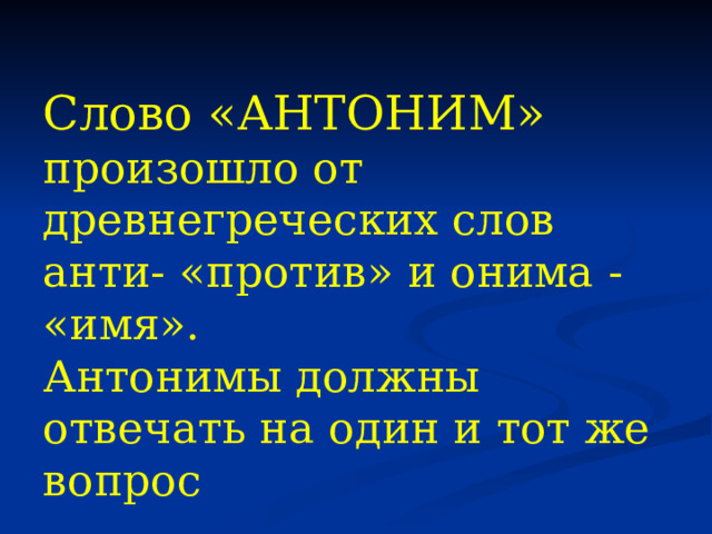 Слово «АНТОНИМ» произошло от древнегреческих слов анти- «против» и онима - «имя». Антонимы должны отвечать на один и тот же вопрос 