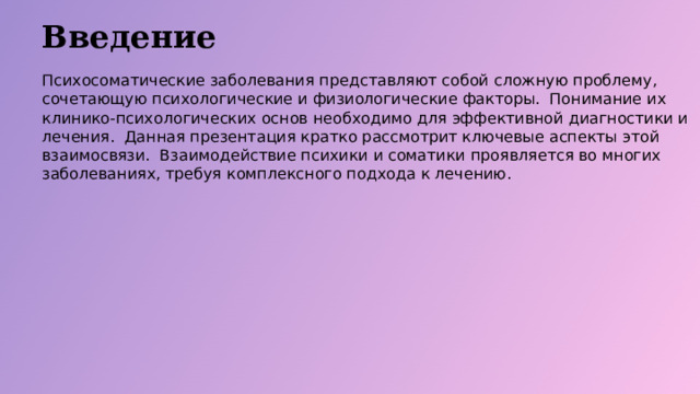 Введение Психосоматические заболевания представляют собой сложную проблему, сочетающую психологические и физиологические факторы. Понимание их клинико-психологических основ необходимо для эффективной диагностики и лечения. Данная презентация кратко рассмотрит ключевые аспекты этой взаимосвязи. Взаимодействие психики и соматики проявляется во многих заболеваниях, требуя комплексного подхода к лечению.  