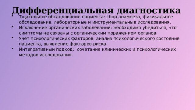 Дифференциальная диагностика Тщательное обследование пациента: сбор анамнеза, физикальное обследование, лабораторные и инструментальные исследования. Исключение органических заболеваний: необходимо убедиться, что симптомы не связаны с органическим поражением органов. Учет психологических факторов: анализ психологического состояния пациента, выявление факторов риска. Интегративный подход: сочетание клинических и психологических методов исследования.  