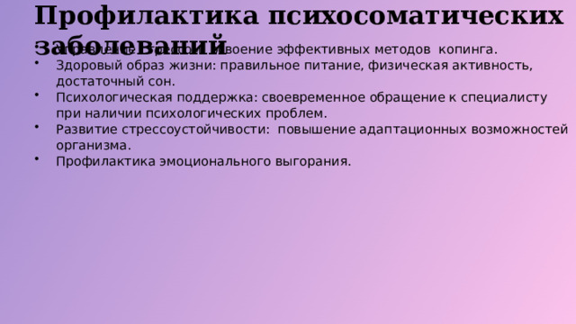 Профилактика психосоматических заболеваний Управление стрессом: освоение эффективных методов копинга. Здоровый образ жизни: правильное питание, физическая активность, достаточный сон. Психологическая поддержка: своевременное обращение к специалисту при наличии психологических проблем. Развитие стрессоустойчивости: повышение адаптационных возможностей организма. Профилактика эмоционального выгорания.  