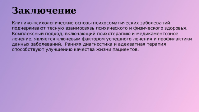 Заключение Клинико-психологические основы психосоматических заболеваний подчеркивают тесную взаимосвязь психического и физического здоровья. Комплексный подход, включающий психотерапию и медикаментозное лечение, является ключевым фактором успешного лечения и профилактики данных заболеваний. Ранняя диагностика и адекватная терапия способствуют улучшению качества жизни пациентов.  