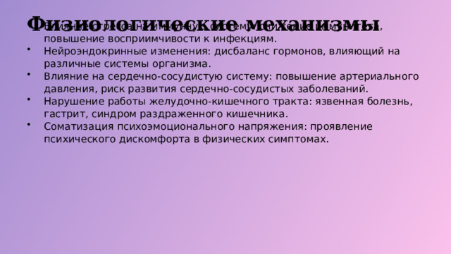 Физиологические механизмы Влияние стресса на иммунную систему: снижение иммунитета, повышение восприимчивости к инфекциям. Нейроэндокринные изменения: дисбаланс гормонов, влияющий на различные системы организма. Влияние на сердечно-сосудистую систему: повышение артериального давления, риск развития сердечно-сосудистых заболеваний. Нарушение работы желудочно-кишечного тракта: язвенная болезнь, гастрит, синдром раздраженного кишечника. Соматизация психоэмоционального напряжения: проявление психического дискомфорта в физических симптомах.  