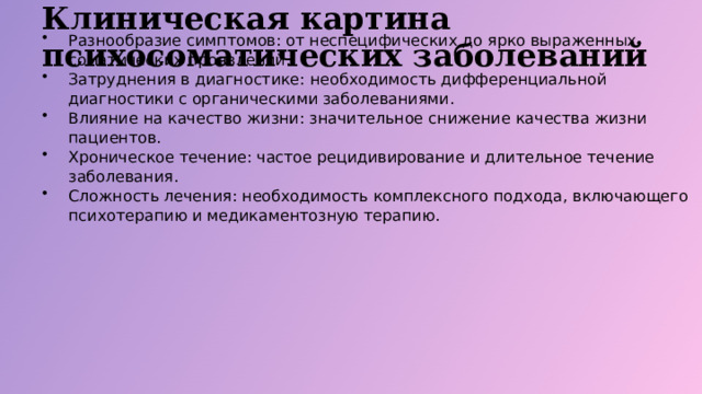 Клиническая картина психосоматических заболеваний Разнообразие симптомов: от неспецифических до ярко выраженных соматических проявлений. Затруднения в диагностике: необходимость дифференциальной диагностики с органическими заболеваниями. Влияние на качество жизни: значительное снижение качества жизни пациентов. Хроническое течение: частое рецидивирование и длительное течение заболевания. Сложность лечения: необходимость комплексного подхода, включающего психотерапию и медикаментозную терапию.  
