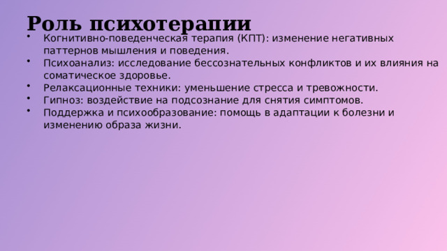 Роль психотерапии Когнитивно-поведенческая терапия (КПТ): изменение негативных паттернов мышления и поведения. Психоанализ: исследование бессознательных конфликтов и их влияния на соматическое здоровье. Релаксационные техники: уменьшение стресса и тревожности. Гипноз: воздействие на подсознание для снятия симптомов. Поддержка и психообразование: помощь в адаптации к болезни и изменению образа жизни.  