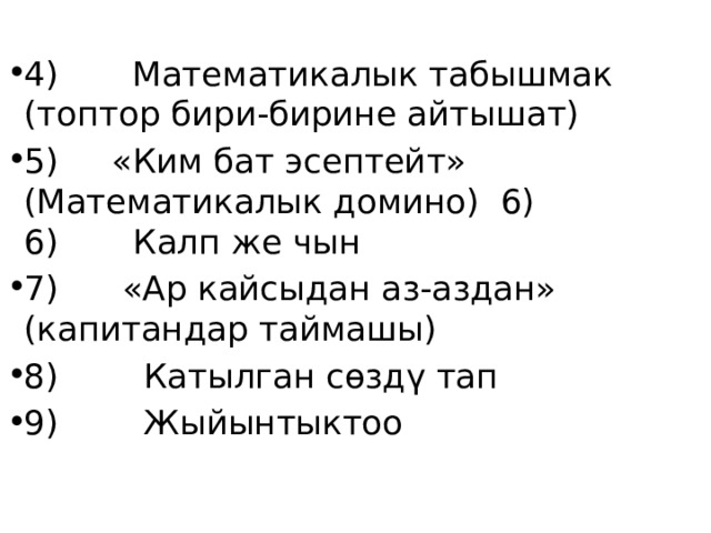 4) Математикалык табышмак (топтор бири-бирине айтышат) 5) «Ким бат эсептейт» (Математикалык домино) 6) 6) Калп же чын 7) «Ар кайсыдан аз-аздан» (капитандар таймашы) 8) Катылган сөздү тап 9) Жыйынтыктоо 