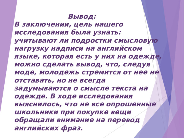  Вывод: В заключении, цель нашего исследования была узнать: учитывают ли подростки смысловую нагрузку надписи на английском языке, которая есть у них на одежде, можно сделать вывод, что, следуя моде, молодежь стремится от нее не отставать, но не всегда задумываются о смысле текста на одежде. В ходе исследования выяснилось, что не все опрошенные школьники при покупке вещи обращали внимание на перевод английских фраз. 