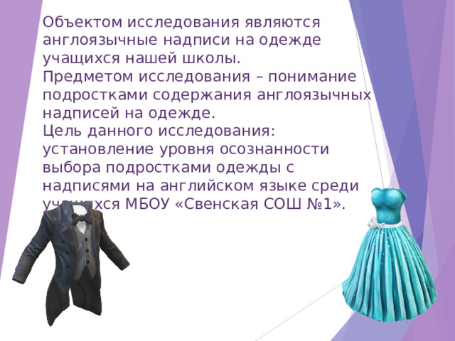 Объектом исследования являются англоязычные надписи на одежде учащихся нашей школы. Предметом исследования – понимание подростками содержания англоязычных надписей на одежде. Цель данного исследования: установление уровня осознанности выбора подростками одежды с надписями на английском языке среди учащихся МБОУ «Свенская СОШ №1». 