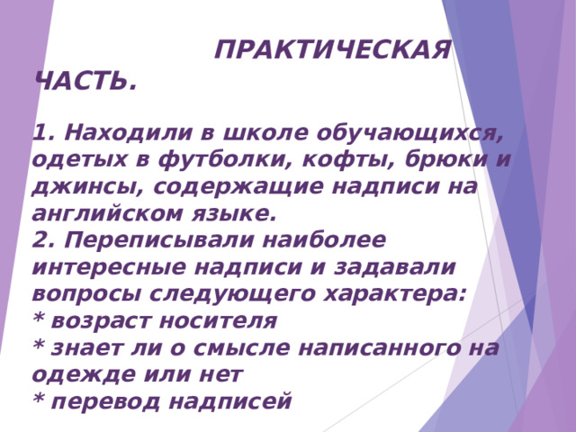  ПРАКТИЧЕСКАЯ ЧАСТЬ.  1. Находили в школе обучающихся, одетых в футболки, кофты, брюки и джинсы, содержащие надписи на английском языке. 2. Переписывали наиболее интересные надписи и задавали вопросы следующего характера: * возраст носителя * знает ли о смысле написанного на одежде или нет * перевод надписей  