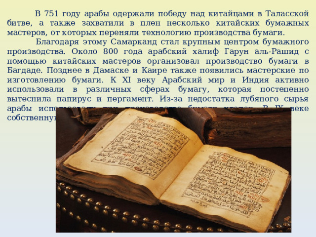  В 751 году арабы одержали победу над китайцами в Таласской битве, а также захватили в плен несколько китайских бумажных мастеров, от которых переняли технологию производства бумаги.  Благодаря этому Самарканд стал крупным центром бумажного производства. Около 800 года арабский халиф Гарун аль-Рашид с помощью китайских мастеров организовал производство бумаги в Багдаде. Позднее в Дамаске и Каире также появились мастерские по изготовлению бумаги. К XI веку Арабский мир и Индия активно использовали в различных сферах бумагу, которая постепенно вытеснила папирус и пергамент. Из-за недостатка лубяного сырья арабы использовали при производстве бумаги хлопок. В IX веке собственную бумагу создали майя в Америке. 