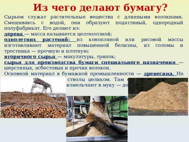 Из чего делают бумагу? Сырьем служат растительные вещества с длинными волокнами. Смешиваясь с водой, они образуют податливый, однородный полуфабрикат. Его делают из: дерева — масса называется целлюлозной; однолетних растений: из конопляной или рисовой массы изготавливают материал повышенной белизны, из соломы и тростника — прочную и плотную; вторичного сырья — макулатуры, тряпок; сырья для производства бумаги специального назначения — шерстяных, асбестовых и прочих волокон. Основной материал в бумажной промышленности — древесина. На комбинаты поставляют стволы целиком. Там с них снимают кору, разрезают. Далее сырье измельчают в муку — до волокон-фибрилл. 