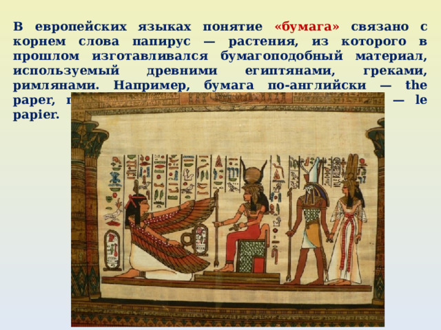 В европейских языках понятие «бумага» связано с корнем слова папирус — растения, из которого в прошлом изготавливался бумагоподобный материал, используемый древними египтянами, греками, римлянами. Например, бумага по-английски — the paper, по-немецки — das papier, по-французски — le papier. 