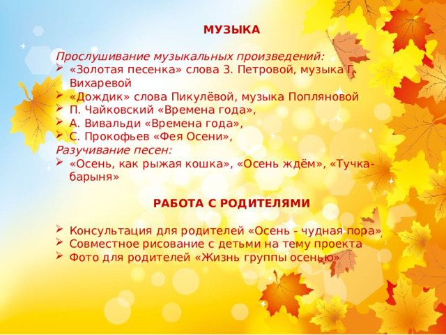 МУЗЫКА Прослушивание музыкальных произведений: «Золотая песенка» слова 3. Петровой, музыка Г. Вихаревой «Дождик» слова Пикулёвой, музыка Попляновой П. Чайковский «Времена года», А. Вивальди «Времена года», С. Прокофьев «Фея Осени», Разучивание песен: «Осень, как рыжая кошка», «Осень ждём», «Тучка-барыня» РАБОТА С РОДИТЕЛЯМИ Консультация для родителей «Осень - чудная пора» Совместное рисование с детьми на тему проекта Фото для родителей «Жизнь группы осенью» 