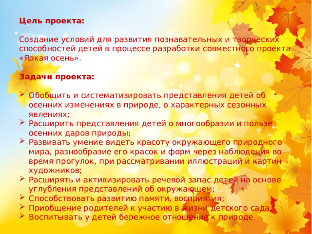 Цель проекта: Создание условий для развития познавательных и творческих способностей детей в процессе разработки совместного проекта «Яркая осень». Задачи проекта: Обобщить и систематизировать представления детей об осенних изменениях в природе, о характерных сезонных явлениях; Расширить представления детей о многообразии и пользе осенних даров природы; Развивать умение видеть красоту окружающего природного мира, разнообразие его красок и форм через наблюдения во время прогулок, при рассматривании иллюстраций и картин художников; Расширять и активизировать речевой запас детей на основе углубления представлений об окружающем; Способствовать развитию памяти, восприятия; Приобщение родителей к участию в жизни детского сада; Воспитывать у детей бережное отношение к природе.  