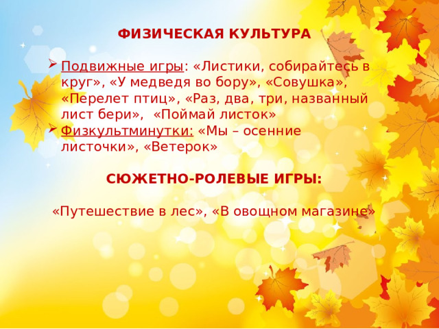 ФИЗИЧЕСКАЯ КУЛЬТУРА Подвижные игры : «Листики, собирайтесь в круг», «У медведя во бору», «Совушка», «Перелет птиц», «Раз, два, три, названный лист бери»,  «Поймай листок» Физкультминутки: «Мы – осенние листочки», «Ветерок» СЮЖЕТНО-РОЛЕВЫЕ ИГРЫ:  «Путешествие в лес», «В овощном магазине» 