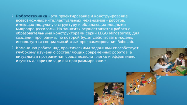 Робототехника - это проектирование и конструирование всевозможных интеллектуальных механизмов - роботов, имеющих модульную структуру и обладающих мощными микропроцессорами. На занятиях осуществляется работа с образовательными конструкторами серии LEGO Mindstorms; для создания программы, по которой будет действовать модель, используется специальный язык программирования RoboLab. Командная работа над практическими заданиями способствует глубокому изучению составляющих современных роботов, а визуальная программная среда позволит легко и эффективно изучить алгоритмизацию и программирование 