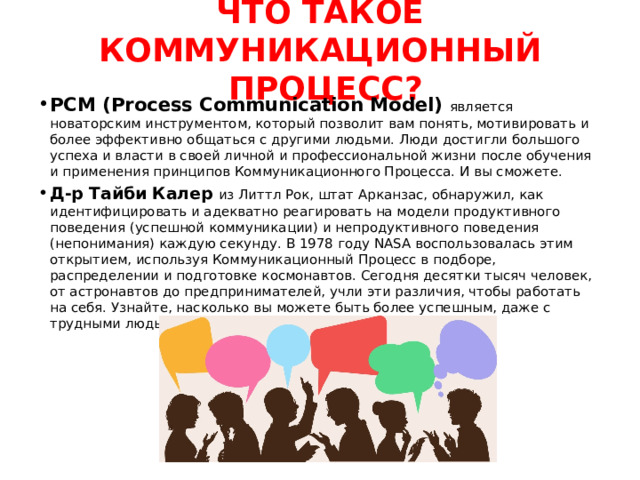  ЧТО ТАКОЕ КОММУНИКАЦИОННЫЙ  ПРОЦЕСС?   PCM (Process Communication Model) является новаторским инструментом, который позволит вам понять, мотивировать и более эффективно общаться с другими людьми. Люди достигли большого успеха и власти в своей личной и профессиональной жизни после обучения и применения принципов Коммуникационного Процесса. И вы cможете. Д-р Тайби Калер из Литтл Рок, штат Арканзас, обнаружил, как идентифицировать и адекватно реагировать на модели продуктивного поведения (успешной коммуникации) и непродуктивного поведения (непонимания) каждую секунду. В 1978 году NASA воспользовалась этим открытием, используя Коммуникационный Процесс в подборе, распределении и подготовке космонавтов. Сегодня десятки тысяч человек, от астронавтов до предпринимателей, учли эти различия, чтобы работать на себя. Узнайте, насколько вы можете быть более успешным, даже с трудными людьми. 