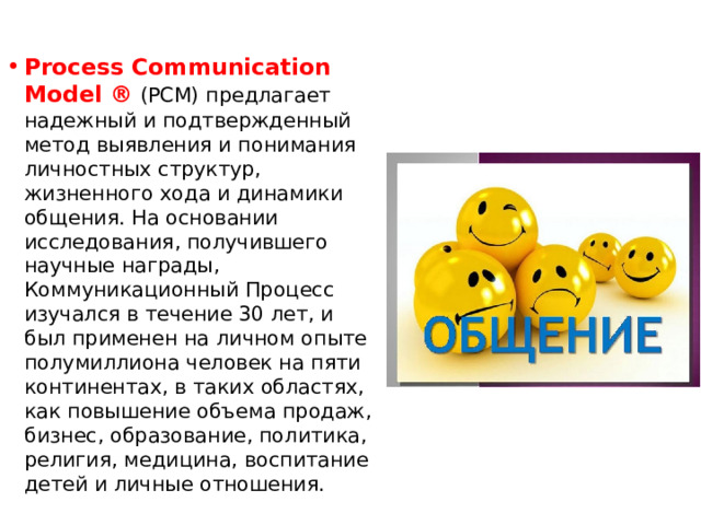 Process Communication Model ®  (PCM) предлагает надежный и подтвержденный метод выявления и понимания личностных структур, жизненного хода и динамики общения. На основании исследования, получившего научные награды, Коммуникационный Процесс изучался в течение 30 лет, и был применен на личном опыте полумиллиона человек на пяти континентах, в таких областях, как повышение объема продаж, бизнес, образование, политика, религия, медицина, воспитание детей и личные отношения. 