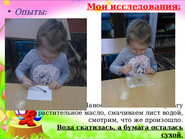 Мои исследования:  Опыты:  Наносим кисточкой на бумагу растительное масло, смачиваем лист водой, смотрим, что же произошло. Вода скатилась, а бумага осталась сухой . 