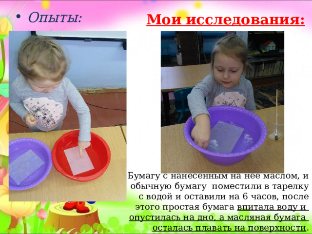  Опыты:  Мои исследования: Бумагу с нанесенным на нее маслом, и обычную бумагу поместили в тарелку с водой и оставили на 6 часов, после этого простая бумага впитала воду и опустилась на дно, а масляная бумага осталась плавать на поверхности . 