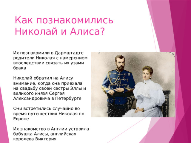 Как познакомились Николай и Алиса? Их познакомили в Дармштадте родители Николая с намерением впоследствии связать их узами брака  ￼  Николай обратил на Алису внимание, когда она приехала на свадьбу своей сестры Эллы и великого князя Сергея Александровича в Петербурге  ￼  Они встретились случайно во время путешествия Николая по Европе  ￼  Их знакомство в Англии устроила бабушка Алисы, английская королева Виктория 