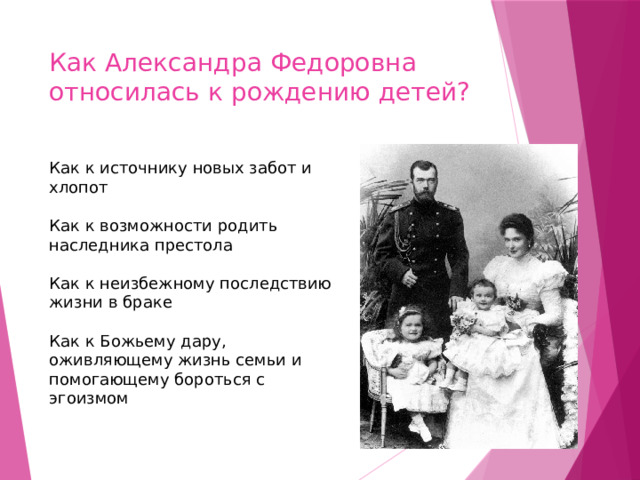 Как Александра Федоровна относилась к рождению детей? Как к источнику новых забот и хлопот ￼ Как к возможности родить наследника престола ￼ Как к неизбежному последствию жизни в браке ￼ Как к Божьему дару, оживляющему жизнь семьи и помогающему бороться с эгоизмом 