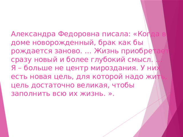 Александра Федоровна писала: «Когда в доме новорожденный, брак как бы рождается заново. … Жизнь приобретает сразу новый и более глубокий смысл. …  Я – больше не центр мироздания. У них есть новая цель, для которой надо жить, цель достаточно великая, чтобы заполнить всю их жизнь. ».   