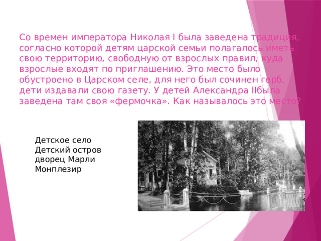 Со времен императора Николая I была заведена традиция, согласно которой детям царской семьи полагалось иметь свою территорию, свободную от взрослых правил, куда взрослые входят по приглашению. Это место было обустроено в Царском селе, для него был сочинен герб, дети издавали свою газету. У детей Александра IIбыла заведена там своя «фермочка». Как называлось это место? Детское село ￼ Детский остров ￼ дворец Марли ￼ Монплезир 
