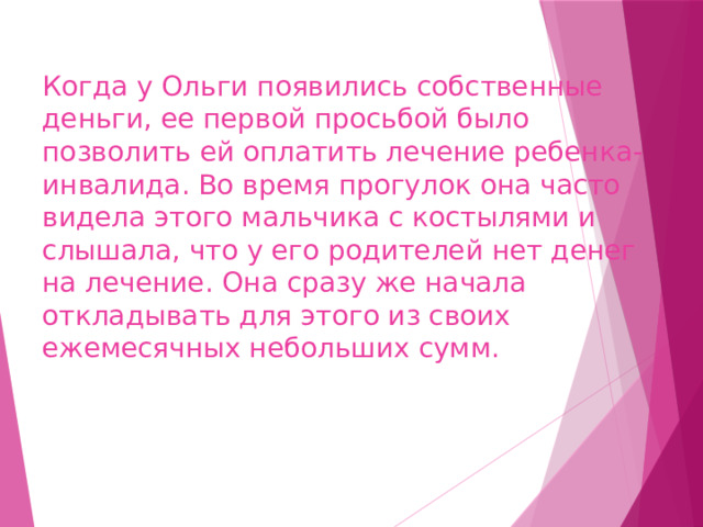 Когда у Ольги появились собственные деньги, ее первой просьбой было позволить ей оплатить лечение ребенка-инвалида. Во время прогулок она часто видела этого мальчика с костылями и слышала, что у его родителей нет денег на лечение. Она сразу же начала откладывать для этого из своих ежемесячных небольших сумм. 