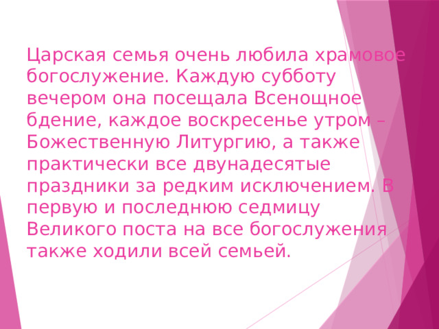 Царская семья очень любила храмовое богослужение. Каждую субботу вечером она посещала Всенощное бдение, каждое воскресенье утром – Божественную Литургию, а также практически все двунадесятые праздники за редким исключением. В первую и последнюю седмицу Великого поста на все богослужения также ходили всей семьей. 