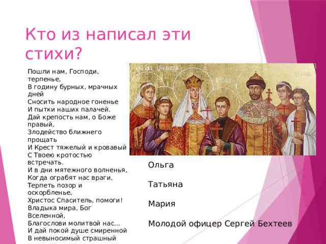 Кто из написал эти стихи? Пошли нам, Господи, терпенье, В годину бурных, мрачных дней Сносить народное гоненье И пытки наших палачей. Дай крепость нам, о Боже правый, Злодейство ближнего прощать И Крест тяжелый и кровавый С Твоею кротостью встречать. И в дни мятежного волненья, Когда ограбят нас враги, Терпеть позор и оскорбленье, Христос Спаситель, помоги! Владыка мира, Бог Вселенной, Благослови молитвой нас... И дай покой душе смиренной В невыносимый страшный час. И у преддверия могилы, Вдохни в уста Твоих рабов Нечеловеческие силы - Молиться кротко за врагов... ￼ Ольга ￼ Татьяна ￼ Мария ￼ Молодой офицер Сергей Бехтеев 