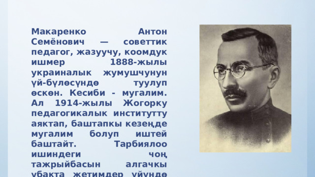 Макаренко Антон Семёнович — советтик педагог, жазуучу, коомдук ишмер 1888-жылы украиналык жумушчунун үй-бүлөсүндө туулуп өскөн. Кесиби - мугалим. Ал 1914-жылы Жогорку педагогикалык институтту аяктап, баштапкы кезеңде мугалим болуп иштей баштайт. Тарбиялоо ишиндеги чоң тажрыйбасын алгачкы убакта жетимдер үйүндө жана өзгөчө оор шарттардагы балдар менен иштөөдө алган   