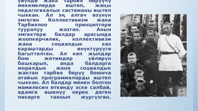 Макаренко 1920-жылдарда социалисттик коомдун өнүгүшүнө ылайык, жетимдер үйүндө жана тарбия берүүчү мекемелерде иштеп, жаңы педагогикалык системаны иштеп чыккан. Ал эң алгач өзүнүн эмгегин Коллективизм жана Тарбиялоо принциптери тууралуу жазган. Анын эмгектери балдар арасында жоопкерчилик, коллективизм жана социалдык көз караштарды өнүктүрүүгө  багытталган.  Ал көп жылдар бою жетимдер үйлөрүн башкарып, анда балдарга моралдык жана социалдык жактан тарбия берүү боюнча атайын программаларды иштеп чыккан. Ал балдар менен болгон мамилесин өткөндү эске салбай, адамга ишенүү керек деген пикирге таянып жүргүзгөн.    