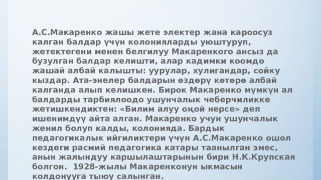 А.С.Макаренко жашы жете электер жана кароосуз калган балдар үчүн колонияларды уюштуруп, жетектегени менен белгилуу Макаренкого ансыз да бузулган балдар келишти, алар кадимки коомдо жашай албай калышты: уурулар, хулигандар, сойку кыздар. Ата-энелер балдарын өздөрү көтөрө албай калганда алып келишкен. Бирок Макаренко мүмкүн ал балдарды тарбиялоодо ушунчалык чеберчиликке жетишкендиктен: «Билим алуу оңой нерсе» деп ишенимдүү айта алган. Макаренко учун ушунчалык женил болуп калды, колонияда.  Бардык педагогикалык ийгиликтери үчүн А.С.Макаренко ошол кездеги расмий педагогика катары таанылган эмес, анын жалындуу каршылаштарынын бири Н.К.Крупская болгон. 1928-жылы Макаренконун ыкмасын колдонууга тыюу салынган.   