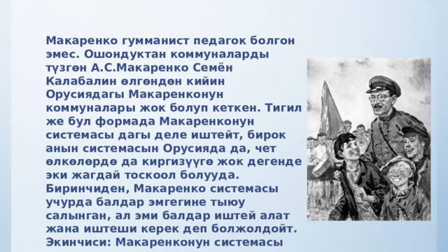 Макаренко гумманист педагок болгон эмес. Ошондуктан коммуналарды түзгөн А.С.Макаренко Семён Калабалин өлгөндөн кийин Орусиядагы Макаренконун коммуналары жок болуп кеткен. Тигил же бул формада Макаренконун системасы дагы деле иштейт, бирок анын системасын Орусияда да, чет өлкөлөрдө да киргизүүгө жок дегенде эки жагдай тоскоол болууда. Биринчиден, Макаренко системасы учурда балдар эмгегине тыюу салынган, ал эми балдар иштей алат жана иштеши керек деп болжолдойт. Экинчиси: Макаренконун системасы азыркы гуманисттик педагогика үчүн алгылыктуу болбогон катаал, эркектик таасир көрсөтүү каражаттарына жол берет.  