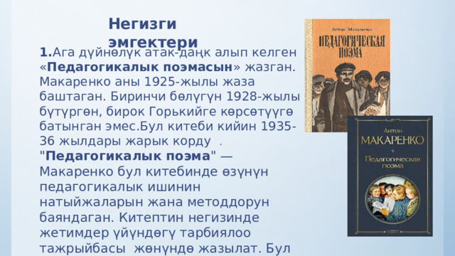 Негизги эмгектери 1. Ага дүйнөлүк атак-даңк алып келген « Педагогикалык поэмасын » жазган. Макаренко аны 1925-жылы жаза баштаган. Биринчи бөлүгүн 1928-жылы бүтүргөн, бирок Горькийге көрсөтүүгө батынган эмес.Бул китеби кийин 1935-36 жылдары жарык корду   . 